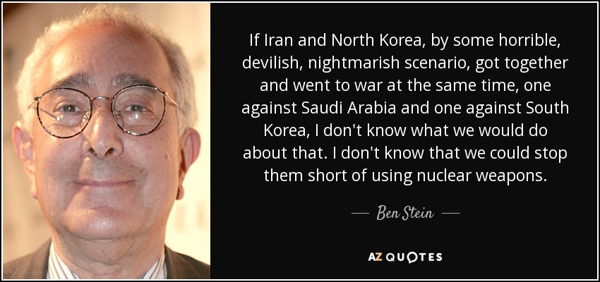 If Iran and North Korea, by some horrible, devilish, nightmarish scenario, got together and went to war at the same time, one against Saudi Arabia and one against South Korea, I don't know what we would do about that. I don't know that we could stop them short of using nuclear weapons. - Ben Stein