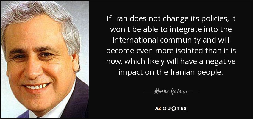 If Iran does not change its policies, it won't be able to integrate into the international community and will become even more isolated than it is now, which likely will have a negative impact on the Iranian people. - Moshe Katsav