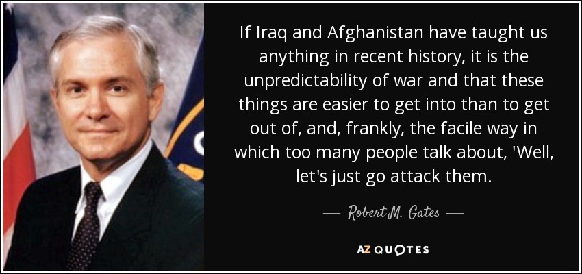 If Iraq and Afghanistan have taught us anything in recent history, it is the unpredictability of war and that these things are easier to get into than to get out of, and, frankly, the facile way in which too many people talk about, 'Well, let's just go attack them. - Robert M. Gates