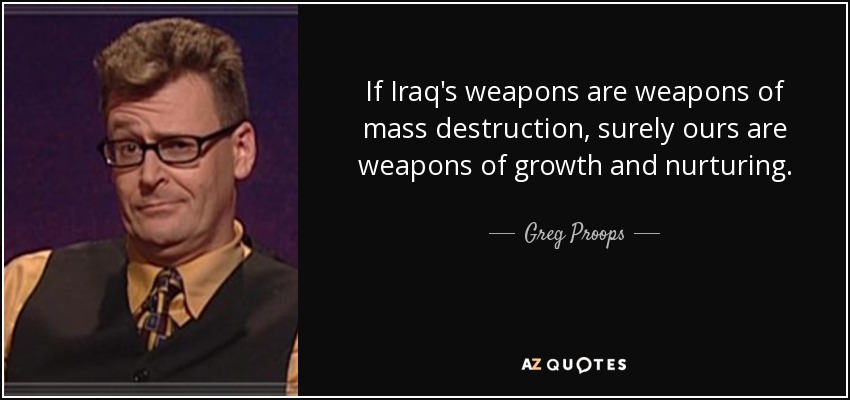 If Iraq's weapons are weapons of mass destruction, surely ours are weapons of growth and nurturing. - Greg Proops