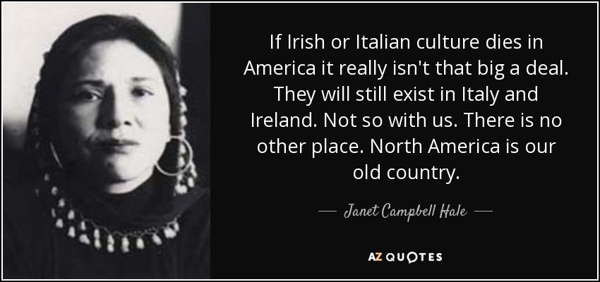 If Irish or Italian culture dies in America it really isn't that big a deal. They will still exist in Italy and Ireland. Not so with us. There is no other place. North America is our old country. - Janet Campbell Hale