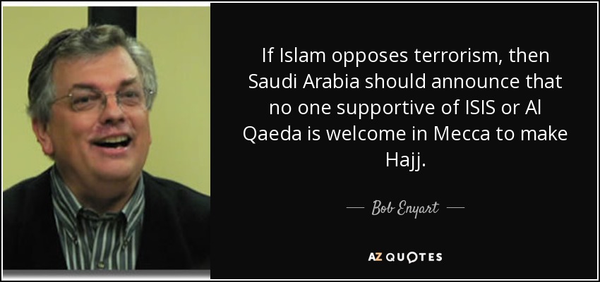 If Islam opposes terrorism, then Saudi Arabia should announce that no one supportive of ISIS or Al Qaeda is welcome in Mecca to make Hajj. - Bob Enyart