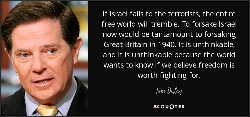 If Israel falls to the terrorists, the entire free world will tremble. To forsake Israel now would be tantamount to forsaking Great Britain in 1940. It is unthinkable, and it is unthinkable because the world wants to know if we believe freedom is worth fighting for. - Tom DeLay