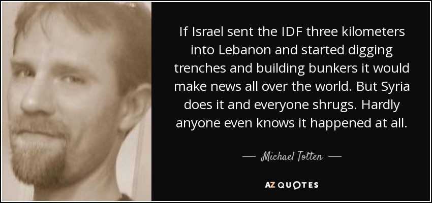 If Israel sent the IDF three kilometers into Lebanon and started digging trenches and building bunkers it would make news all over the world. But Syria does it and everyone shrugs. Hardly anyone even knows it happened at all. - Michael Totten