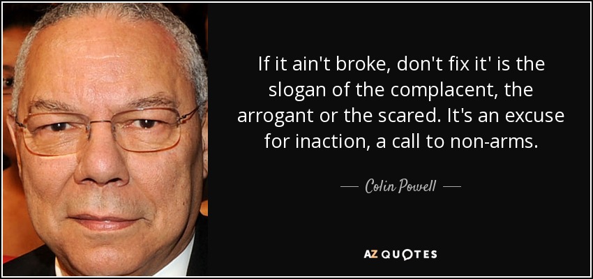 If it ain't broke, don't fix it' is the slogan of the complacent, the arrogant or the scared. It's an excuse for inaction, a call to non-arms. - Colin Powell