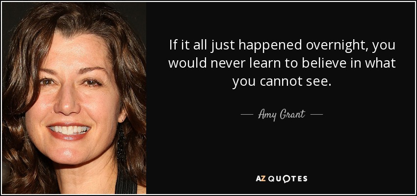 If it all just happened overnight, you would never learn to believe in what you cannot see. - Amy Grant