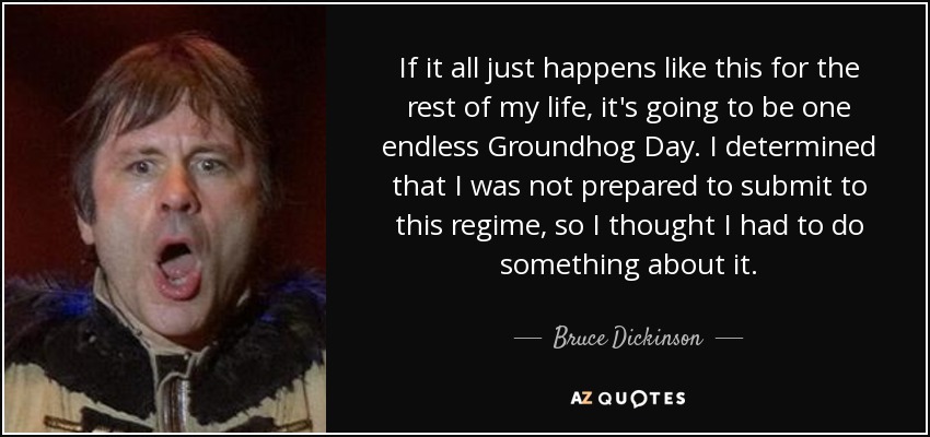 If it all just happens like this for the rest of my life, it's going to be one endless Groundhog Day. I determined that I was not prepared to submit to this regime, so I thought I had to do something about it. - Bruce Dickinson