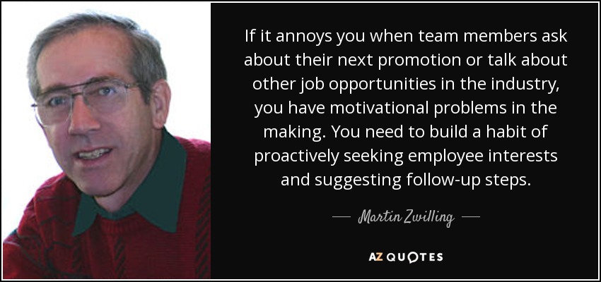 If it annoys you when team members ask about their next promotion or talk about other job opportunities in the industry, you have motivational problems in the making. You need to build a habit of proactively seeking employee interests and suggesting follow-up steps. - Martin Zwilling