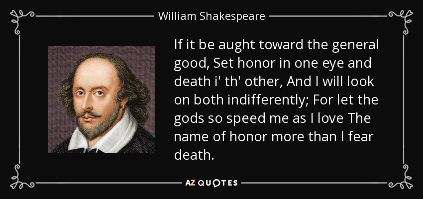 If it be aught toward the general good, Set honor in one eye and death i' th' other, And I will look on both indifferently; For let the gods so speed me as I love The name of honor more than I fear death. - William Shakespeare
