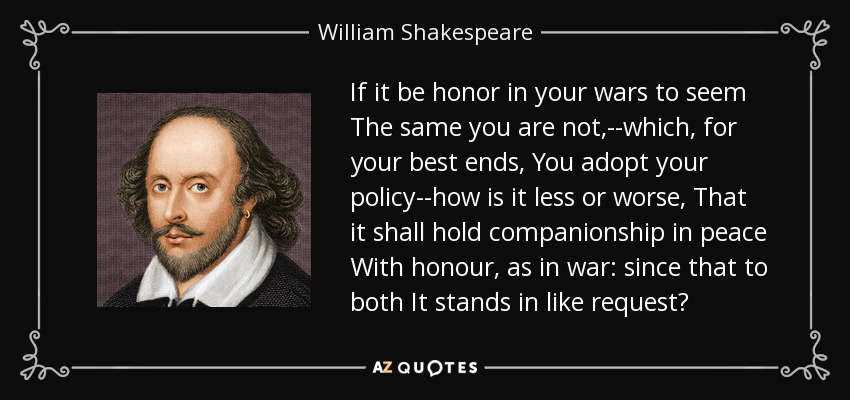 If it be honor in your wars to seem The same you are not,--which, for your best ends, You adopt your policy--how is it less or worse, That it shall hold companionship in peace With honour, as in war: since that to both It stands in like request? - William Shakespeare