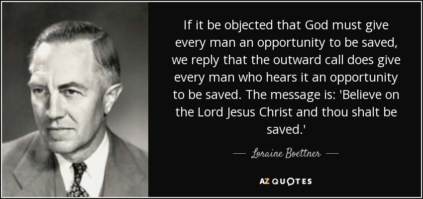 If it be objected that God must give every man an opportunity to be saved, we reply that the outward call does give every man who hears it an opportunity to be saved. The message is: 'Believe on the Lord Jesus Christ and thou shalt be saved.' - Loraine Boettner