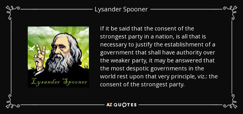 If it be said that the consent of the strongest party in a nation, is all that is necessary to justify the establishment of a government that shall have authority over the weaker party, it may be answered that the most despotic governments in the world rest upon that very principle, viz.: the consent of the strongest party. - Lysander Spooner