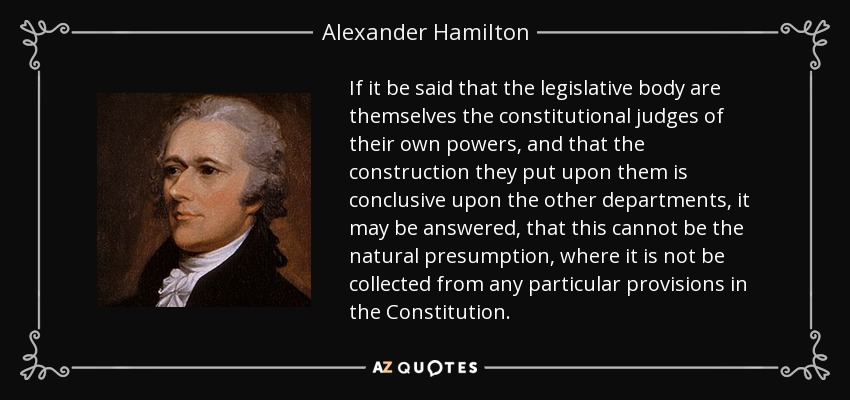 If it be said that the legislative body are themselves the constitutional judges of their own powers, and that the construction they put upon them is conclusive upon the other departments, it may be answered, that this cannot be the natural presumption, where it is not be collected from any particular provisions in the Constitution. - Alexander Hamilton