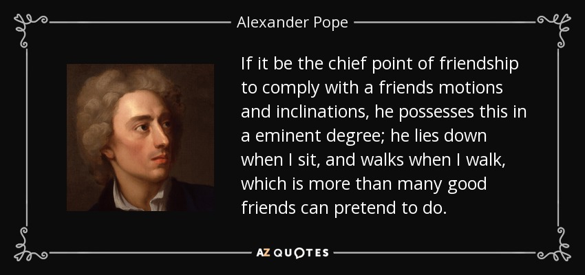 If it be the chief point of friendship to comply with a friends motions and inclinations, he possesses this in a eminent degree; he lies down when I sit, and walks when I walk, which is more than many good friends can pretend to do. - Alexander Pope