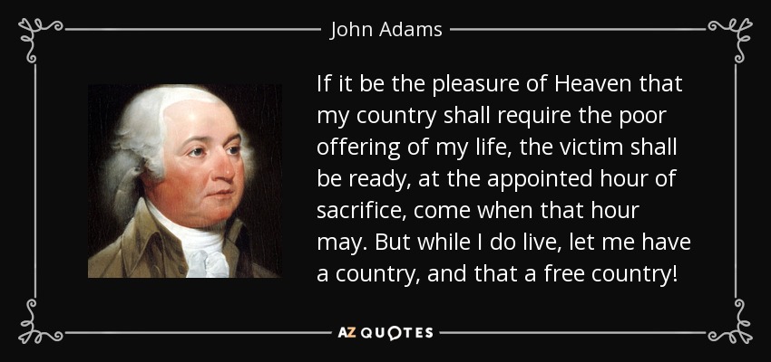 If it be the pleasure of Heaven that my country shall require the poor offering of my life, the victim shall be ready, at the appointed hour of sacrifice, come when that hour may. But while I do live, let me have a country, and that a free country! - John Adams