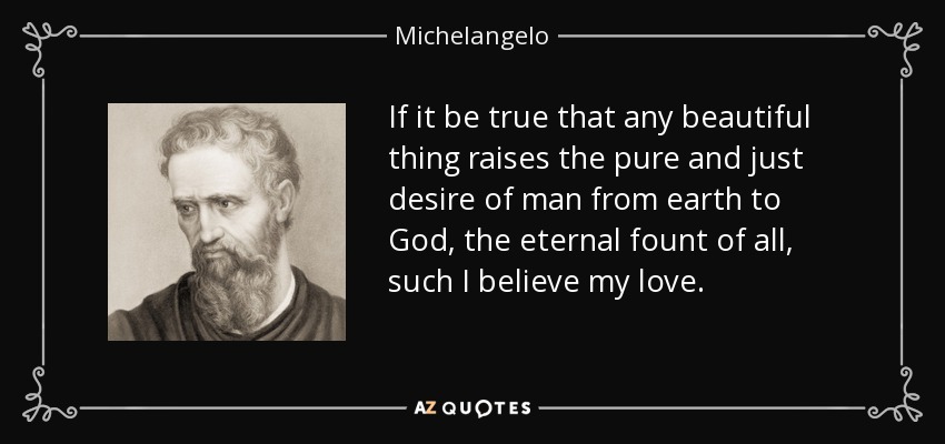 If it be true that any beautiful thing raises the pure and just desire of man from earth to God, the eternal fount of all, such I believe my love. - Michelangelo