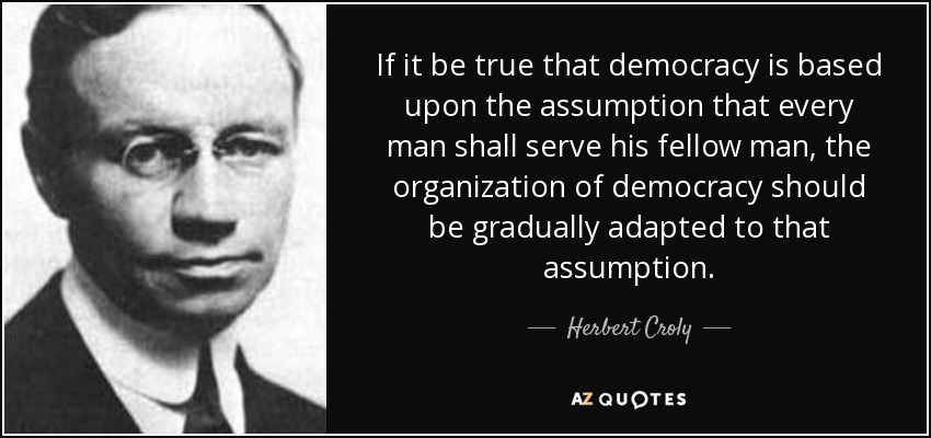 If it be true that democracy is based upon the assumption that every man shall serve his fellow man, the organization of democracy should be gradually adapted to that assumption. - Herbert Croly
