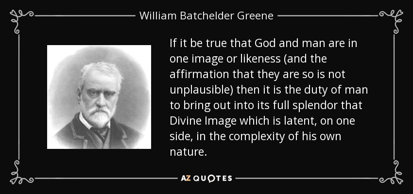 If it be true that God and man are in one image or likeness (and the affirmation that they are so is not unplausible) then it is the duty of man to bring out into its full splendor that Divine Image which is latent, on one side, in the complexity of his own nature. - William Batchelder Greene