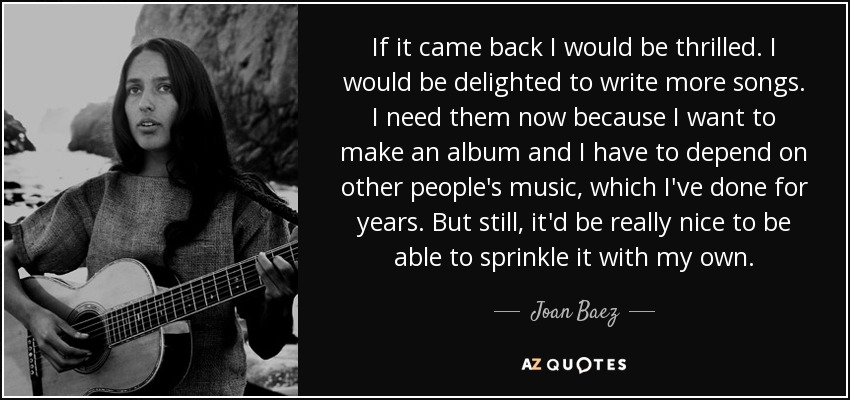 If it came back I would be thrilled. I would be delighted to write more songs. I need them now because I want to make an album and I have to depend on other people's music, which I've done for years. But still, it'd be really nice to be able to sprinkle it with my own. - Joan Baez