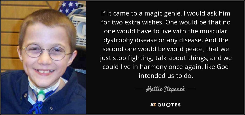 If it came to a magic genie, I would ask him for two extra wishes. One would be that no one would have to live with the muscular dystrophy disease or any disease. And the second one would be world peace, that we just stop fighting, talk about things, and we could live in harmony once again, like God intended us to do. - Mattie Stepanek