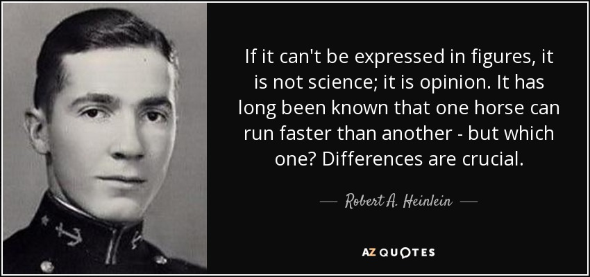 If it can't be expressed in figures, it is not science; it is opinion. It has long been known that one horse can run faster than another - but which one? Differences are crucial. - Robert A. Heinlein