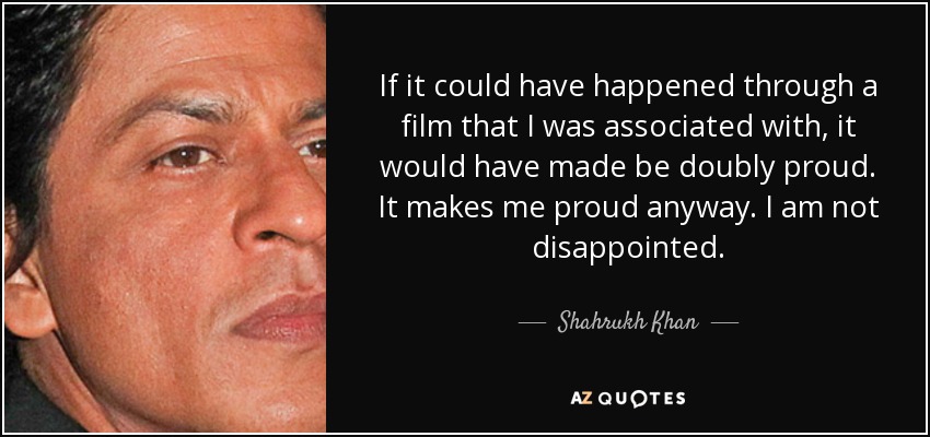 If it could have happened through a film that I was associated with, it would have made be doubly proud. It makes me proud anyway. I am not disappointed. - Shahrukh Khan