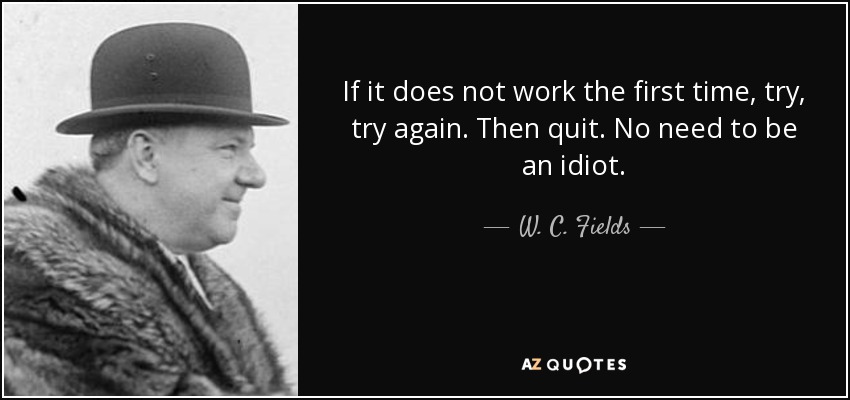 If it does not work the first time, try, try again. Then quit. No need to be an idiot. - W. C. Fields