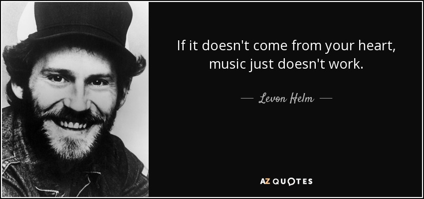 If it doesn't come from your heart, music just doesn't work. - Levon Helm