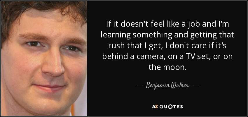 If it doesn't feel like a job and I'm learning something and getting that rush that I get, I don't care if it's behind a camera, on a TV set, or on the moon. - Benjamin Walker
