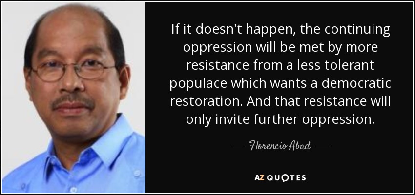 If it doesn't happen, the continuing oppression will be met by more resistance from a less tolerant populace which wants a democratic restoration. And that resistance will only invite further oppression. - Florencio Abad