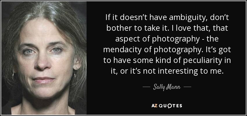 If it doesn’t have ambiguity, don’t bother to take it. I love that, that aspect of photography - the mendacity of photography. It’s got to have some kind of peculiarity in it, or it’s not interesting to me. - Sally Mann