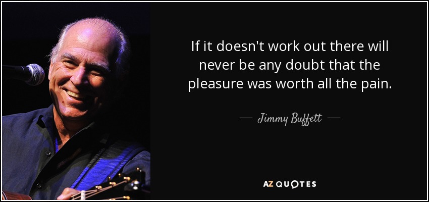 If it doesn't work out there will never be any doubt that the pleasure was worth all the pain. - Jimmy Buffett