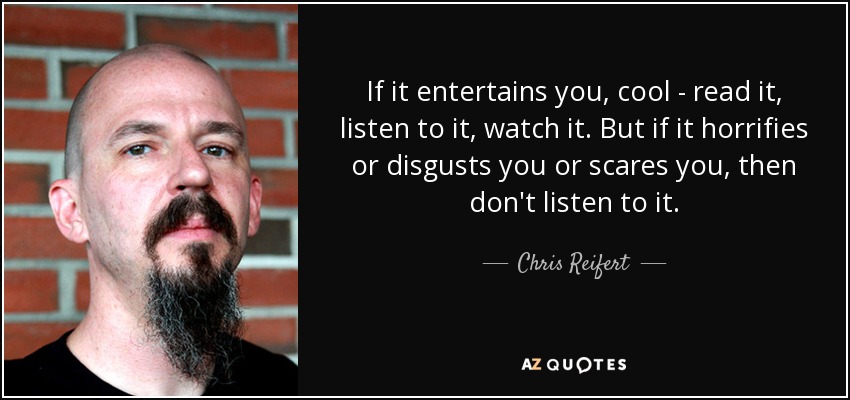 If it entertains you, cool - read it, listen to it, watch it. But if it horrifies or disgusts you or scares you, then don't listen to it. - Chris Reifert