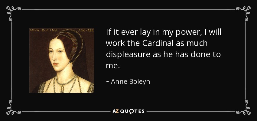 If it ever lay in my power, I will work the Cardinal as much displeasure as he has done to me. - Anne Boleyn