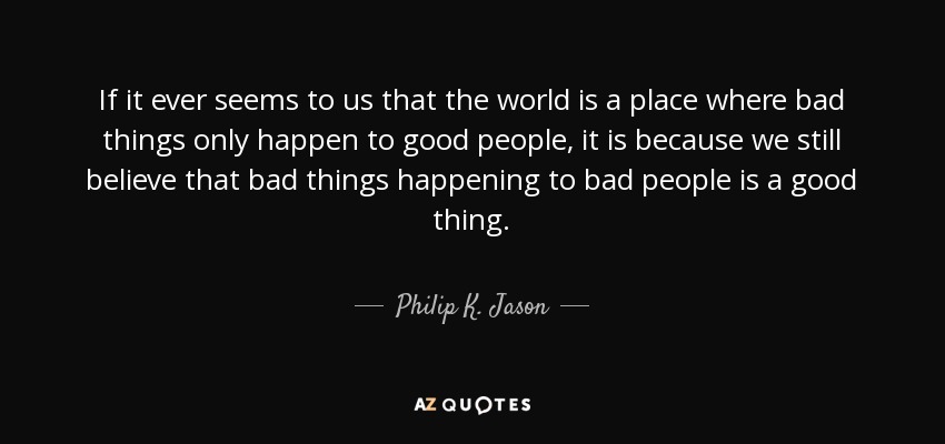If it ever seems to us that the world is a place where bad things only happen to good people, it is because we still believe that bad things happening to bad people is a good thing. - Philip K. Jason