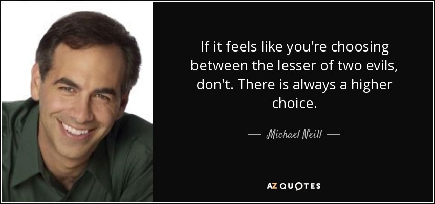 If it feels like you're choosing between the lesser of two evils, don't. There is always a higher choice. - Michael Neill