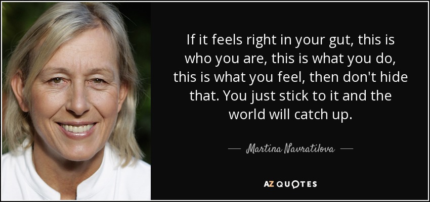 If it feels right in your gut, this is who you are, this is what you do, this is what you feel, then don't hide that. You just stick to it and the world will catch up. - Martina Navratilova