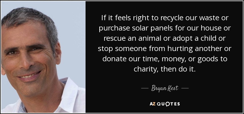 If it feels right to recycle our waste or purchase solar panels for our house or rescue an animal or adopt a child or stop someone from hurting another or donate our time, money, or goods to charity, then do it. - Bryan Kest