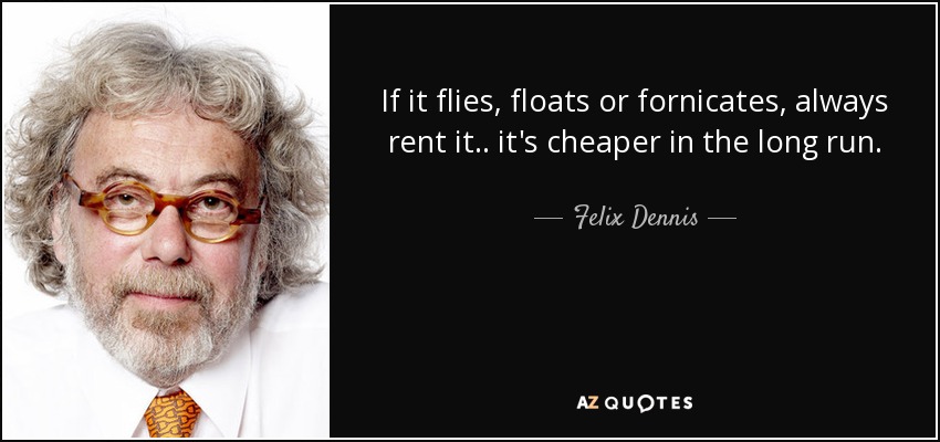 If it flies, floats or fornicates, always rent it.. it's cheaper in the long run. - Felix Dennis