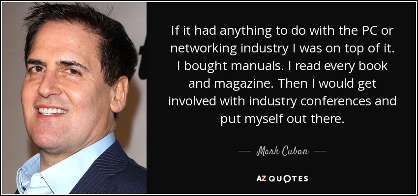 If it had anything to do with the PC or networking industry I was on top of it. I bought manuals. I read every book and magazine. Then I would get involved with industry conferences and put myself out there. - Mark Cuban