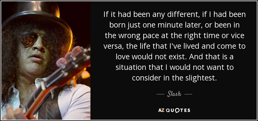 If it had been any different, if I had been born just one minute later, or been in the wrong pace at the right time or vice versa, the life that I've lived and come to love would not exist. And that is a situation that I would not want to consider in the slightest. - Slash