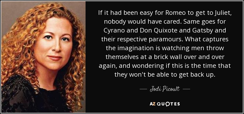 If it had been easy for Romeo to get to Juliet, nobody would have cared. Same goes for Cyrano and Don Quixote and Gatsby and their respective paramours. What captures the imagination is watching men throw themselves at a brick wall over and over again, and wondering if this is the time that they won't be able to get back up. - Jodi Picoult