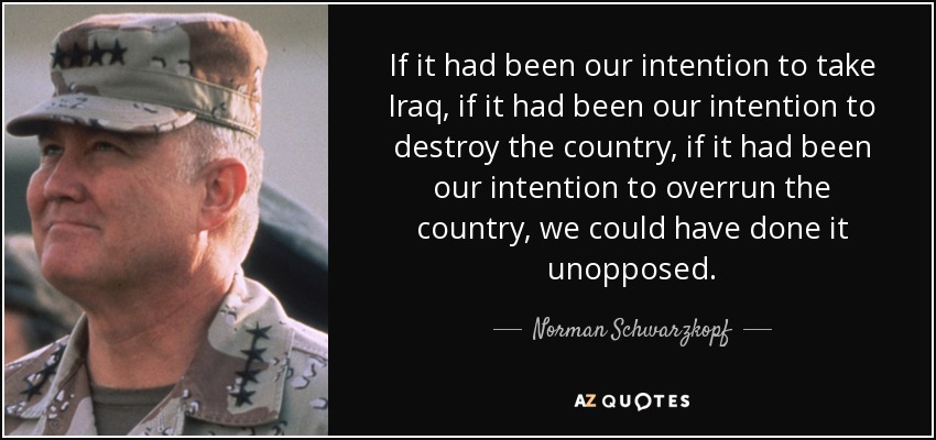 If it had been our intention to take Iraq, if it had been our intention to destroy the country, if it had been our intention to overrun the country, we could have done it unopposed. - Norman Schwarzkopf