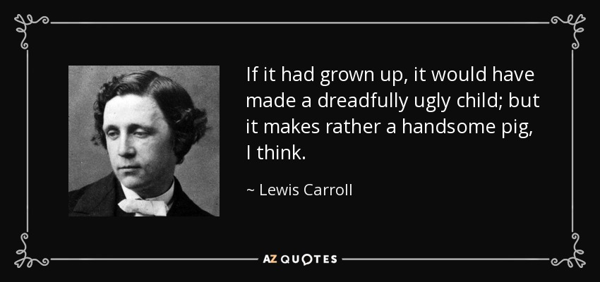 If it had grown up, it would have made a dreadfully ugly child; but it makes rather a handsome pig, I think. - Lewis Carroll