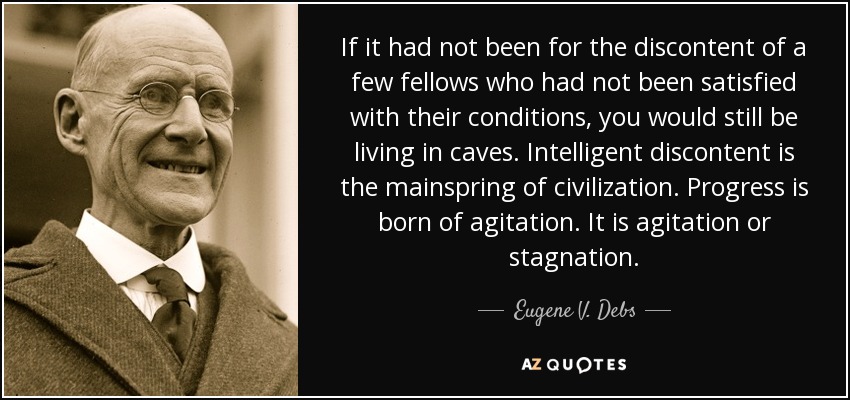 If it had not been for the discontent of a few fellows who had not been satisfied with their conditions, you would still be living in caves. Intelligent discontent is the mainspring of civilization. Progress is born of agitation. It is agitation or stagnation. - Eugene V. Debs