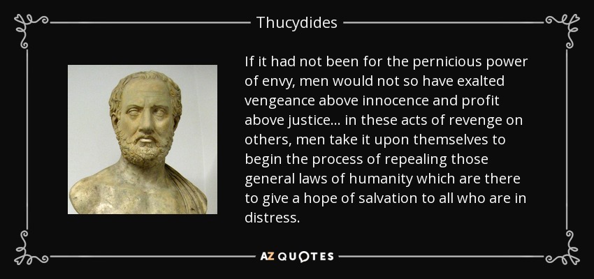 If it had not been for the pernicious power of envy, men would not so have exalted vengeance above innocence and profit above justice... in these acts of revenge on others, men take it upon themselves to begin the process of repealing those general laws of humanity which are there to give a hope of salvation to all who are in distress. - Thucydides