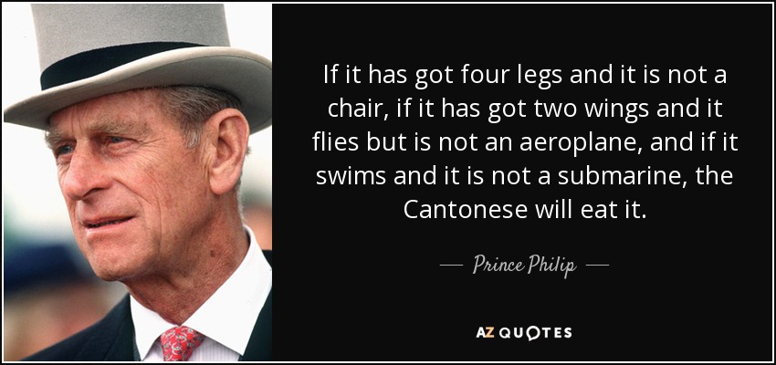 If it has got four legs and it is not a chair, if it has got two wings and it flies but is not an aeroplane, and if it swims and it is not a submarine, the Cantonese will eat it. - Prince Philip