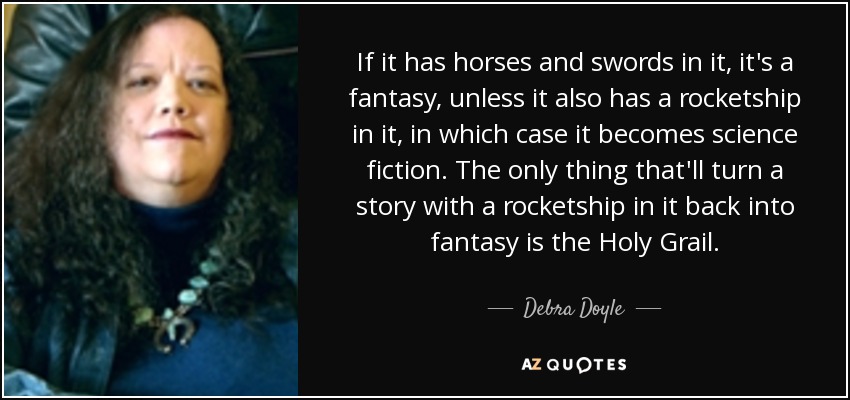 If it has horses and swords in it, it's a fantasy, unless it also has a rocketship in it, in which case it becomes science fiction. The only thing that'll turn a story with a rocketship in it back into fantasy is the Holy Grail. - Debra Doyle