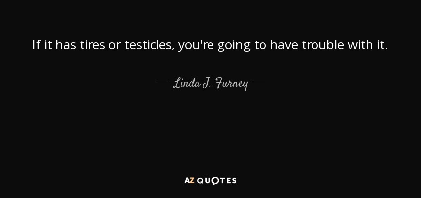 If it has tires or testicles, you're going to have trouble with it. - Linda J. Furney