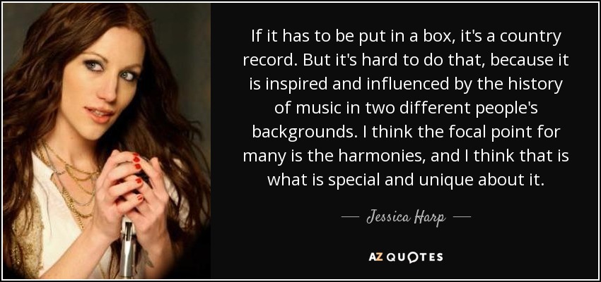 If it has to be put in a box, it's a country record. But it's hard to do that, because it is inspired and influenced by the history of music in two different people's backgrounds. I think the focal point for many is the harmonies, and I think that is what is special and unique about it. - Jessica Harp